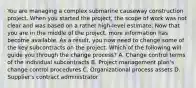 You are managing a complex submarine causeway construction project. When you started the project, the scope of work was not clear and was based on a rather high-level estimate. Now that you are in the middle of the project, more information has become available. As a result, you now need to change some of the key subcontracts on the project. Which of the following will guide you through the change process? A. Change control terms of the individual subcontracts B. Project management plan's change control procedures C. Organizational process assets D. Supplier's contract administrator