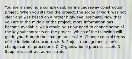 You are managing a complex submarine causeway construction project. When you started the project, the scope of work was not clear and was based on a rather high-level estimate. Now that you are in the middle of the project, more information has become available. As a result, you now need to change some of the key subcontracts on the project. Which of the following will guide you through the change process? A. Change control terms of the individual subcontracts B. Project management plan's change control procedures C. Organizational process assets D. Supplier's contract administrator