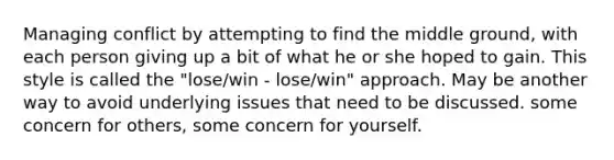 Managing conflict by attempting to find the middle ground, with each person giving up a bit of what he or she hoped to gain. This style is called the "lose/win - lose/win" approach. May be another way to avoid underlying issues that need to be discussed. some concern for others, some concern for yourself.