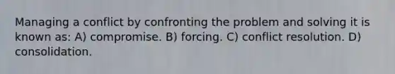 Managing a conflict by confronting the problem and solving it is known as: A) compromise. B) forcing. C) conflict resolution. D) consolidation.