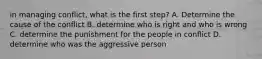 in managing conflict, what is the first step? A. Determine the cause of the conflict B. determine who is right and who is wrong C. determine the punishment for the people in conflict D. determine who was the aggressive person