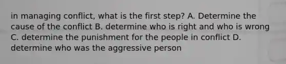 in managing conflict, what is the first step? A. Determine the cause of the conflict B. determine who is right and who is wrong C. determine the punishment for the people in conflict D. determine who was the aggressive person