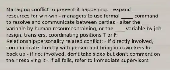 Managing conflict to prevent it happening: - expand _____ resources for win-win - managers to use formal _____ command to resolve and communicate between parties - alter the ___ variable by human resources training, or the ____ variable by job resign, transfers, coordinating positions T or F: Relationship/personality related conflict: - if directly involved, communicate directly with person and bring in coworkers for back up - if not involved, don't take sides but don't comment on their resolving it - if all fails, refer to immediate supervisors