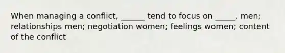 When managing a conflict, ______ tend to focus on _____. men; relationships men; negotiation women; feelings women; content of the conflict