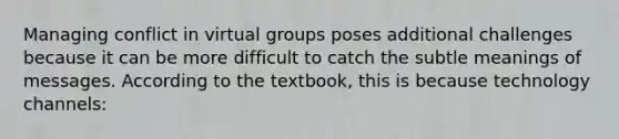 Managing conflict in virtual groups poses additional challenges because it can be more difficult to catch the subtle meanings of messages. According to the textbook, this is because technology channels: