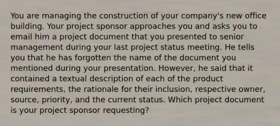 You are managing the construction of your company's new office building. Your project sponsor approaches you and asks you to email him a project document that you presented to senior management during your last project status meeting. He tells you that he has forgotten the name of the document you mentioned during your presentation. However, he said that it contained a textual description of each of the product requirements, the rationale for their inclusion, respective owner, source, priority, and the current status. Which project document is your project sponsor requesting?