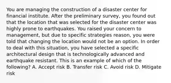 You are managing the construction of a disaster center for financial institute. After the preliminary survey, you found out that the location that was selected for the disaster center was highly prone to earthquakes. You raised your concern to management, but due to specific strategies reason, you were told that changing the location would not be an option. In order to deal with this situation, you have selected a specific architectural design that is technologically advanced and earthquake resistant. This is an example of which of the following? A. Accept risk B. Transfer risk C. Avoid risk D. Mitigate risk