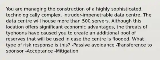 You are managing the construction of a highly sophisticated, technologically complex, intruder-impenetrable data centre. The data centre will house more than 500 servers. Although this location offers significant economic advantages, the threats of typhoons have caused you to create an additional pool of reserves that will be used in case the centre is flooded. What type of risk response is this? -Passive avoidance -Transference to sponsor -Acceptance -Mitigation