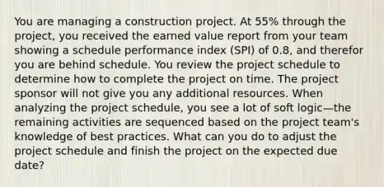 You are managing a construction project. At 55% through the project, you received the earned value report from your team showing a schedule performance index (SPI) of 0.8, and therefor you are behind schedule. You review the project schedule to determine how to complete the project on time. The project sponsor will not give you any additional resources. When analyzing the project schedule, you see a lot of soft logic—the remaining activities are sequenced based on the project team's knowledge of best practices. What can you do to adjust the project schedule and finish the project on the expected due date?