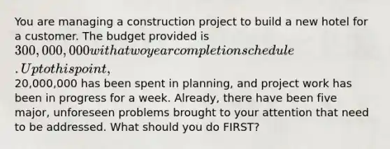 You are managing a construction project to build a new hotel for a customer. The budget provided is 300,000,000 with a two year completion schedule. Up to this point,20,000,000 has been spent in planning, and project work has been in progress for a week. Already, there have been five major, unforeseen problems brought to your attention that need to be addressed. What should you do FIRST?