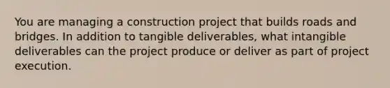 You are managing a construction project that builds roads and bridges. In addition to tangible deliverables, what intangible deliverables can the project produce or deliver as part of project execution.