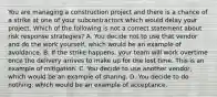 You are managing a construction project and there is a chance of a strike at one of your subcontractors which would delay your project. Which of the following is not a correct statement about risk response strategies? A. You decide not to use that vendor and do the work yourself, which would be an example of avoidance. B. If the strike happens, your team will work overtime once the delivery arrives to make up for the lost time. This is an example of mitigation. C. You decide to use another vendor, which would be an example of sharing. D. You decide to do nothing, which would be an example of acceptance.