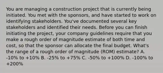 You are managing a construction project that is currently being initiated. You met with the sponsors, and have started to work on identifying stakeholders. You've documented several key stakeholders and identified their needs. Before you can finish initiating the project, your company guidelines require that you make a rough order of magnitude estimate of both time and cost, so that the sponsor can allocate the final budget. What's the range of a rough order of magnitude (ROM) estimate? A. -10% to +10% B. -25% to +75% C. -50% to +100% D. -100% to +200%