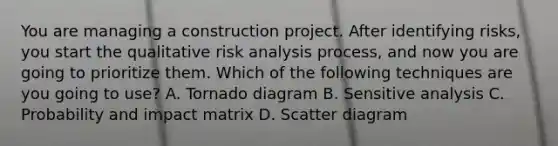 You are managing a construction project. After identifying risks, you start the qualitative risk analysis process, and now you are going to prioritize them. Which of the following techniques are you going to use? A. Tornado diagram B. Sensitive analysis C. Probability and impact matrix D. Scatter diagram