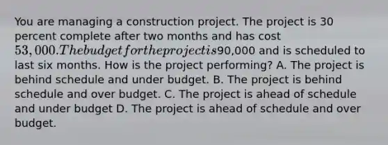 You are managing a construction project. The project is 30 percent complete after two months and has cost 53,000. The budget for the project is90,000 and is scheduled to last six months. How is the project performing? A. The project is behind schedule and under budget. B. The project is behind schedule and over budget. C. The project is ahead of schedule and under budget D. The project is ahead of schedule and over budget.