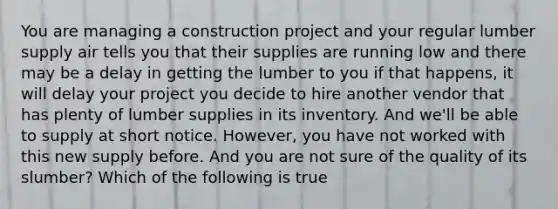 You are managing a construction project and your regular lumber supply air tells you that their supplies are running low and there may be a delay in getting the lumber to you if that happens, it will delay your project you decide to hire another vendor that has plenty of lumber supplies in its inventory. And we'll be able to supply at short notice. However, you have not worked with this new supply before. And you are not sure of the quality of its slumber? Which of the following is true