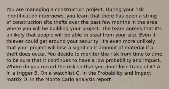 You are managing a construction project. During your risk identification interviews, you learn that there has been a string of construction site thefts over the past few months in the area where you will be building your project. The team agrees that it's unlikely that people will be able to steal from your site. Even if thieves could get around your security, it's even more unlikely that your project will lose a significant amount of material if a theft does occur. You decide to monitor the risk from time to time to be sure that it continues to have a low probability and impact. Where do you record the risk so that you don't lose track of it? A. In a trigger B. On a watchlist C. In the Probability and Impact matrix D. In the Monte Carlo analysis report