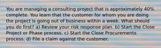 You are managing a consulting project that is approximately 40% complete. You learn that the customer for whom you are doing the project is going out of business within a week. What should you do first? a) Review your risk response plan. b) Start the Close Project or Phase process. c) Start the Close Procurements process. d) File a claim against the customer.