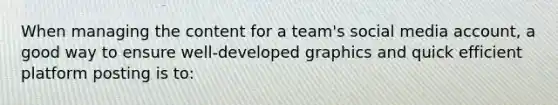 When managing the content for a team's social media account, a good way to ensure well-developed graphics and quick efficient platform posting is to: