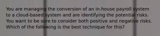 You are managing the conversion of an in-house payroll system to a cloud-based system and are identifying the potential risks. You want to be sure to consider both positive and negative risks. Which of the following is the best technique for this?