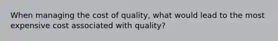 When managing the cost of quality, what would lead to the most expensive cost associated with quality?