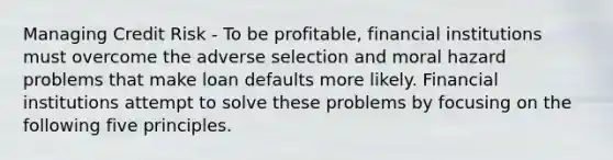 Managing Credit Risk - To be profitable, financial institutions must overcome the adverse selection and moral hazard problems that make loan defaults more likely. Financial institutions attempt to solve these problems by focusing on the following five principles.