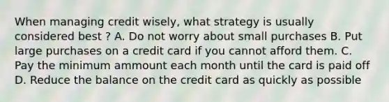 When managing credit wisely, what strategy is usually considered best ? A. Do not worry about small purchases B. Put large purchases on a credit card if you cannot afford them. C. Pay the minimum ammount each month until the card is paid off D. Reduce the balance on the credit card as quickly as possible