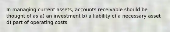 In managing current assets, accounts receivable should be thought of as a) an investment b) a liability c) a necessary asset d) part of operating costs