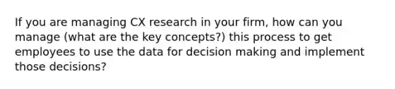 If you are managing CX research in your firm, how can you manage (what are the key concepts?) this process to get employees to use the data for decision making and implement those decisions?