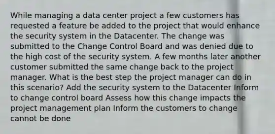 While managing a data center project a few customers has requested a feature be added to the project that would enhance the security system in the Datacenter. The change was submitted to the Change Control Board and was denied due to the high cost of the security system. A few months later another customer submitted the same change back to the project manager. What is the best step the project manager can do in this scenario? Add the security system to the Datacenter Inform to change control board Assess how this change impacts the project management plan Inform the customers to change cannot be done