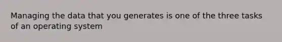 Managing the data that you generates is one of the three tasks of an operating system