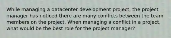 While managing a datacenter development project, the project manager has noticed there are many conflicts between the team members on the project. When managing a conflict in a project, what would be the best role for the project manager?