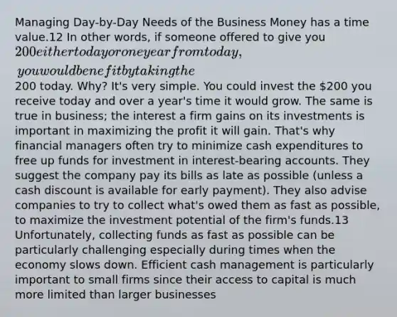 Managing Day-by-Day Needs of the Business Money has a time value.12 In other words, if someone offered to give you 200 either today or one year from today, you would benefit by taking the200 today. Why? It's very simple. You could invest the 200 you receive today and over a year's time it would grow. The same is true in business; the interest a firm gains on its investments is important in maximizing the profit it will gain. That's why financial managers often try to minimize cash expenditures to free up funds for investment in interest-bearing accounts. They suggest the company pay its bills as late as possible (unless a cash discount is available for early payment). They also advise companies to try to collect what's owed them as fast as possible, to maximize the investment potential of the firm's funds.13 Unfortunately, collecting funds as fast as possible can be particularly challenging especially during times when the economy slows down. Efficient cash management is particularly important to small firms since their access to capital is much more limited than larger businesses