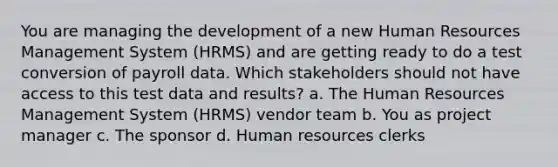 You are managing the development of a new Human Resources Management System (HRMS) and are getting ready to do a test conversion of payroll data. Which stakeholders should not have access to this test data and results? a. The Human Resources Management System (HRMS) vendor team b. You as project manager c. The sponsor d. Human resources clerks