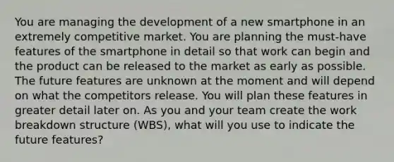 You are managing the development of a new smartphone in an extremely competitive market. You are planning the must-have features of the smartphone in detail so that work can begin and the product can be released to the market as early as possible. The future features are unknown at the moment and will depend on what the competitors release. You will plan these features in greater detail later on. As you and your team create the work breakdown structure (WBS), what will you use to indicate the future features?