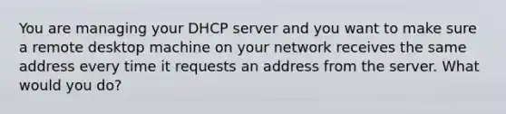 You are managing your DHCP server and you want to make sure a remote desktop machine on your network receives the same address every time it requests an address from the server. What would you do?