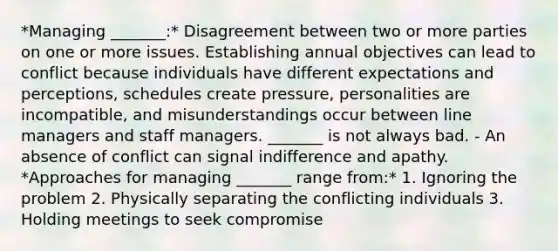 *Managing _______:* Disagreement between two or more parties on one or more issues. Establishing annual objectives can lead to conflict because individuals have different expectations and perceptions, schedules create pressure, personalities are incompatible, and misunderstandings occur between line managers and staff managers. _______ is not always bad. - An absence of conflict can signal indifference and apathy. *Approaches for managing _______ range from:* 1. Ignoring the problem 2. Physically separating the conflicting individuals 3. Holding meetings to seek compromise