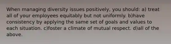 When managing diversity issues positively, you should: a) treat all of your employees equitably but not uniformly. b)have consistency by applying the same set of goals and values to each situation. c)foster a climate of mutual respect. d)all of the above.