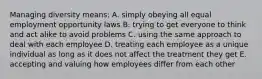 Managing diversity means: A. simply obeying all equal employment opportunity laws B. trying to get everyone to think and act alike to avoid problems C. using the same approach to deal with each employee D. treating each employee as a unique individual as long as it does not affect the treatment they get E. accepting and valuing how employees differ from each other