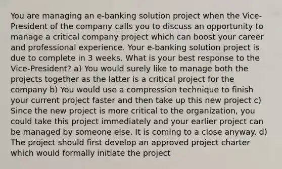 You are managing an e-banking solution project when the Vice-President of the company calls you to discuss an opportunity to manage a critical company project which can boost your career and professional experience. Your e-banking solution project is due to complete in 3 weeks. What is your best response to the Vice-President? a) You would surely like to manage both the projects together as the latter is a critical project for the company b) You would use a compression technique to finish your current project faster and then take up this new project c) Since the new project is more critical to the organization, you could take this project immediately and your earlier project can be managed by someone else. It is coming to a close anyway. d) The project should first develop an approved project charter which would formally initiate the project