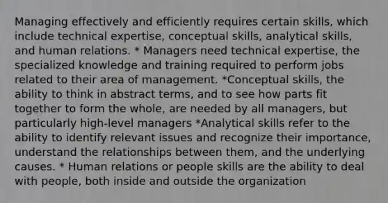 Managing effectively and efficiently requires certain skills, which include technical expertise, conceptual skills, analytical skills, and human relations. * Managers need technical expertise, the specialized knowledge and training required to perform jobs related to their area of management. *Conceptual skills, the ability to think in abstract terms, and to see how parts fit together to form the whole, are needed by all managers, but particularly high-level managers *Analytical skills refer to the ability to identify relevant issues and recognize their importance, understand the relationships between them, and the underlying causes. * Human relations or people skills are the ability to deal with people, both inside and outside the organization