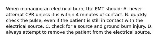 When managing an electrical​ burn, the EMT​ should: A. never attempt CPR unless it is within 4 minutes of contact. B. quickly check the​ pulse, even if the patient is still in contact with the electrical source. C. check for a source and ground burn injury. D. always attempt to remove the patient from the electrical source.