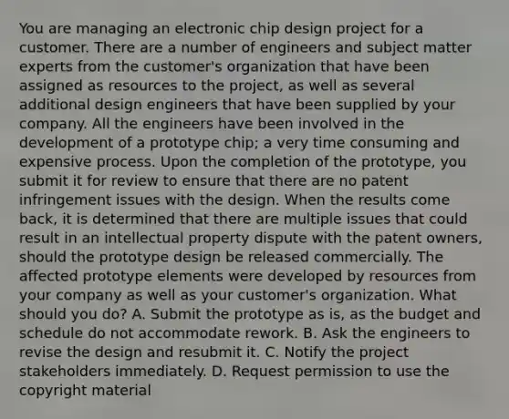 You are managing an electronic chip design project for a customer. There are a number of engineers and subject matter experts from the customer's organization that have been assigned as resources to the project, as well as several additional design engineers that have been supplied by your company. All the engineers have been involved in the development of a prototype chip; a very time consuming and expensive process. Upon the completion of the prototype, you submit it for review to ensure that there are no patent infringement issues with the design. When the results come back, it is determined that there are multiple issues that could result in an intellectual property dispute with the patent owners, should the prototype design be released commercially. The affected prototype elements were developed by resources from your company as well as your customer's organization. What should you do? A. Submit the prototype as is, as the budget and schedule do not accommodate rework. B. Ask the engineers to revise the design and resubmit it. C. Notify the project stakeholders immediately. D. Request permission to use the copyright material