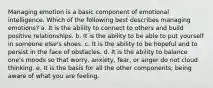 Managing emotion is a basic component of emotional intelligence. Which of the following best describes managing emotions? a. It is the ability to connect to others and build positive relationships. b. It is the ability to be able to put yourself in someone else's shoes. c. It is the ability to be hopeful and to persist in the face of obstacles. d. It is the ability to balance one's moods so that worry, anxiety, fear, or anger do not cloud thinking. e. It is the basis for all the other components; being aware of what you are feeling.