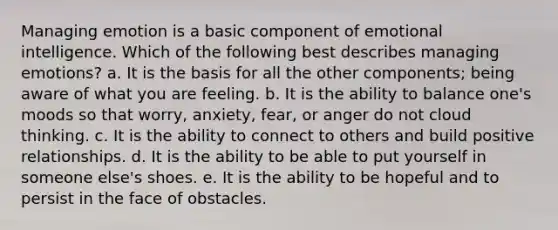 Managing emotion is a basic component of emotional intelligence. Which of the following best describes managing emotions? a. It is the basis for all the other components; being aware of what you are feeling. b. It is the ability to balance one's moods so that worry, anxiety, fear, or anger do not cloud thinking. c. It is the ability to connect to others and build positive relationships. d. It is the ability to be able to put yourself in someone else's shoes. e. It is the ability to be hopeful and to persist in the face of obstacles.