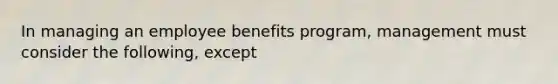 In managing an employee benefits program, management must consider the following, except