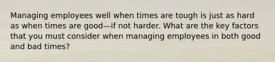 Managing employees well when times are tough is just as hard as when times are good—if not harder. What are the key factors that you must consider when managing employees in both good and bad times?