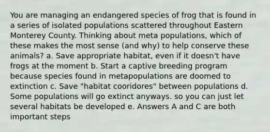 You are managing an endangered species of frog that is found in a series of isolated populations scattered throughout Eastern Monterey County. Thinking about meta populations, which of these makes the most sense (and why) to help conserve these animals? a. Save appropriate habitat, even if it doesn't have frogs at the moment b. Start a captive breeding program because species found in metapopulations are doomed to extinction c. Save "habitat cooridores" between populations d. Some populations will go extinct anyways. so you can just let several habitats be developed e. Answers A and C are both important steps