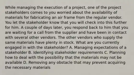 While managing the execution of a project, one of the project stakeholders comes to you worried about the availability of materials for fabricating an air frame from the regular vendor. You let the stakeholder know that you will check into this further for him. A couple of days later, you respond back to him that you are waiting for a call from the supplier and have been in contact with several other vendors. The other vendors who supply the same materials have plenty in stock. What are you currently engaged in with the stakeholder? A. Managing expectations of a stakeholder B. Identifying stakeholder requirements C. Planning how to deal with the possibility that the materials may not be available D. Removing any obstacle that may prevent acquiring the necessary materials