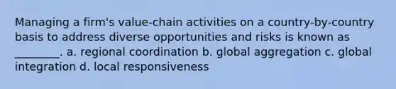 Managing a firm's value-chain activities on a country-by-country basis to address diverse opportunities and risks is known as ________. a. regional coordination b. global aggregation c. global integration d. local responsiveness